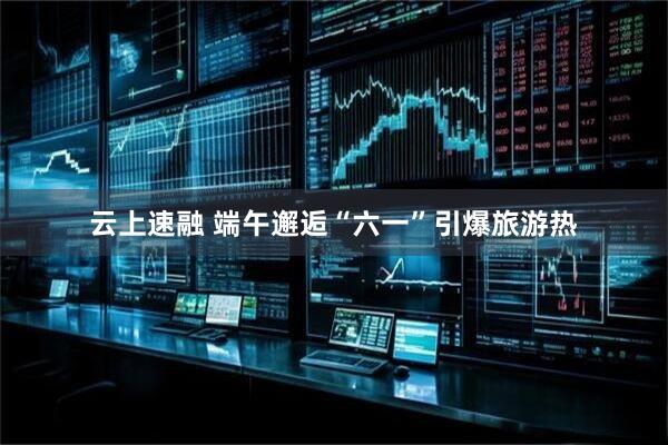 云上速融 端午邂逅“六一”引爆旅游热