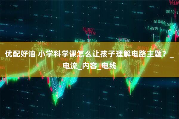 优配好油 小学科学课怎么让孩子理解电路主题？_电流_内容_电线