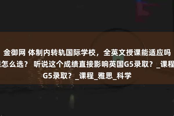 金御网 体制内转轨国际学校，全英文授课能适应吗？70多门课怎么选？ 听说这个成绩直接影响英国G5录取？_课程_雅思_科学