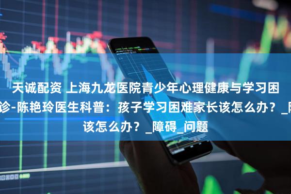 天诚配资 上海九龙医院青少年心理健康与学习困难融合门诊-陈艳玲医生科普：孩子学习困难家长该怎么办？_障碍_问题