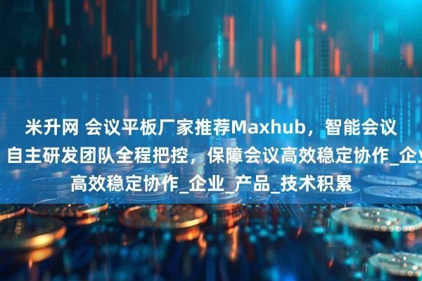 米升网 会议平板厂家推荐Maxhub，智能会议平板，一体机等，自主研发团队全程把控，保障会议高效稳定协作_企业_产品_技术积累