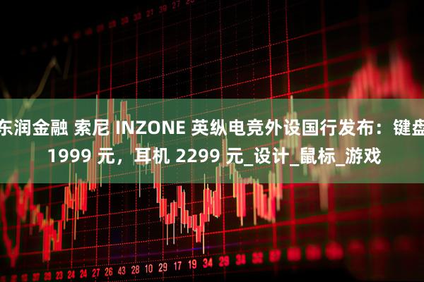 东润金融 索尼 INZONE 英纵电竞外设国行发布：键盘 1999 元，耳机 2299 元_设计_鼠标_游戏
