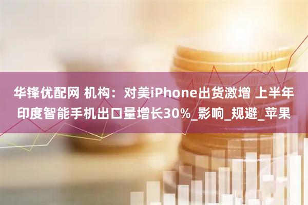 华锋优配网 机构：对美iPhone出货激增 上半年印度智能手机出口量增长30%_影响_规避_苹果