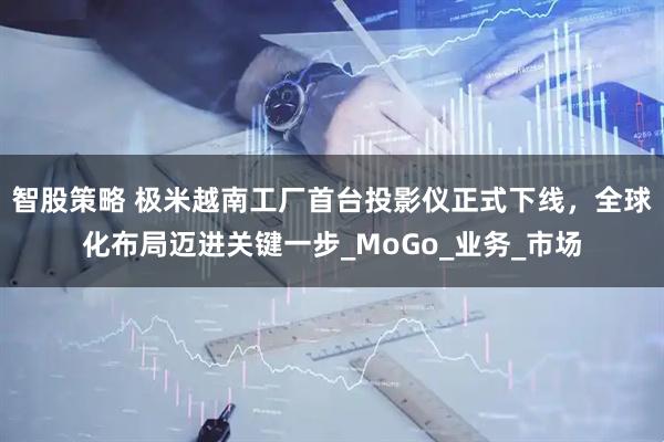 智股策略 极米越南工厂首台投影仪正式下线，全球化布局迈进关键一步_MoGo_业务_市场