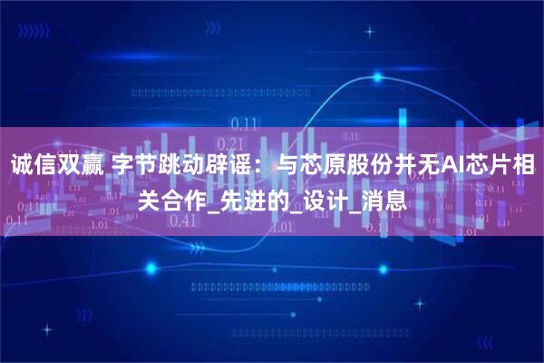 诚信双赢 字节跳动辟谣：与芯原股份并无AI芯片相关合作_先进的_设计_消息