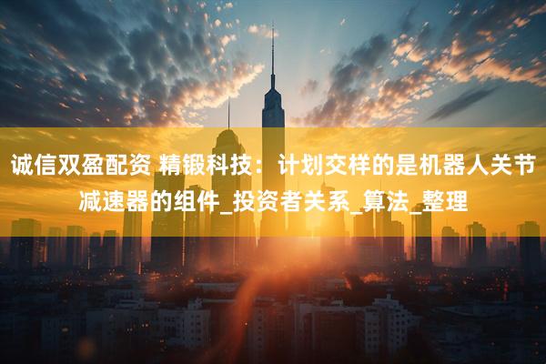 诚信双盈配资 精锻科技：计划交样的是机器人关节减速器的组件_投资者关系_算法_整理