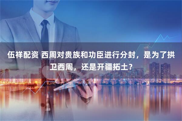 伍祥配资 西周对贵族和功臣进行分封，是为了拱卫西周，还是开疆拓土？
