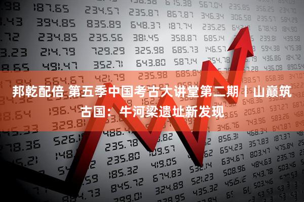 邦乾配倍 第五季中国考古大讲堂第二期丨山巅筑古国：牛河梁遗址新发现