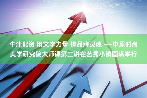 牛津配资 用文字力量 铸品牌灵魂 ——中原时尚美学研究院大师课第二讲在艺秀小镇圆满举行