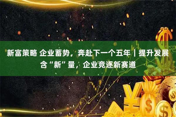 新富策略 企业蓄势，奔赴下一个五年｜提升发展含“新”量，企业竞逐新赛道