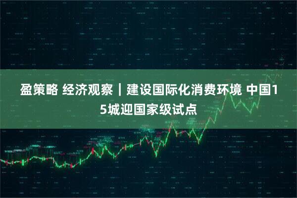 盈策略 经济观察｜建设国际化消费环境 中国15城迎国家级试点