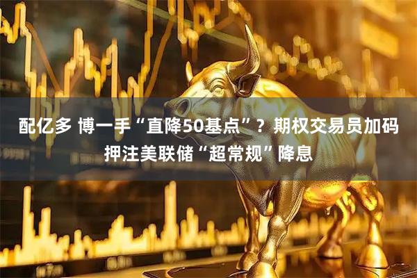 配亿多 博一手“直降50基点”？期权交易员加码押注美联储“超常规”降息