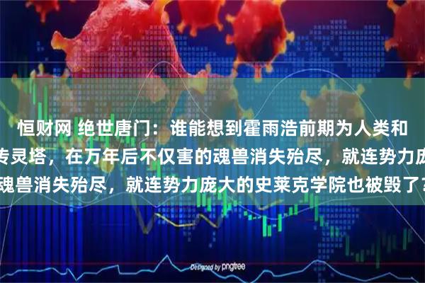 恒财网 绝世唐门：谁能想到霍雨浩前期为人类和魂兽和平相处所创建的传灵塔，在万年后不仅害的魂兽消失殆尽，就连势力庞大的史莱克学院也被毁了？