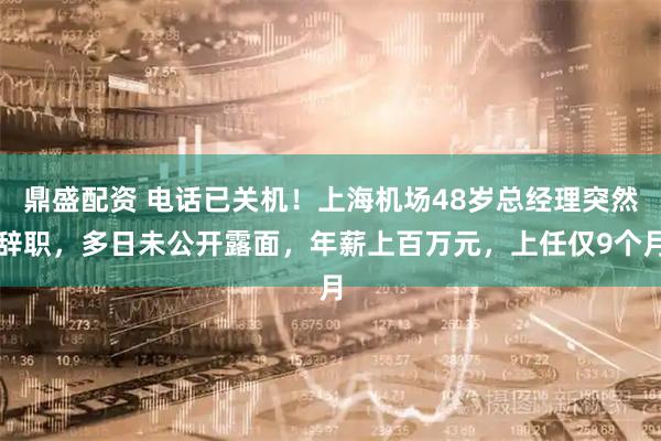 鼎盛配资 电话已关机！上海机场48岁总经理突然辞职，多日未公开露面，年薪上百万元，上任仅9个月