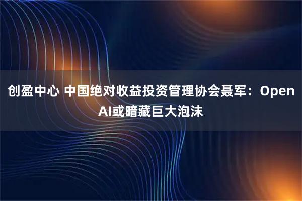 创盈中心 中国绝对收益投资管理协会聂军：OpenAI或暗藏巨大泡沫
