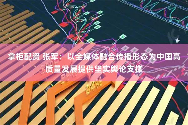 拿柜配资 张军：以全媒体融合传播形态为中国高质量发展提供坚实舆论支撑