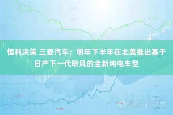 恒利决策 三菱汽车：明年下半年在北美推出基于日产下一代聆风的全新纯电车型