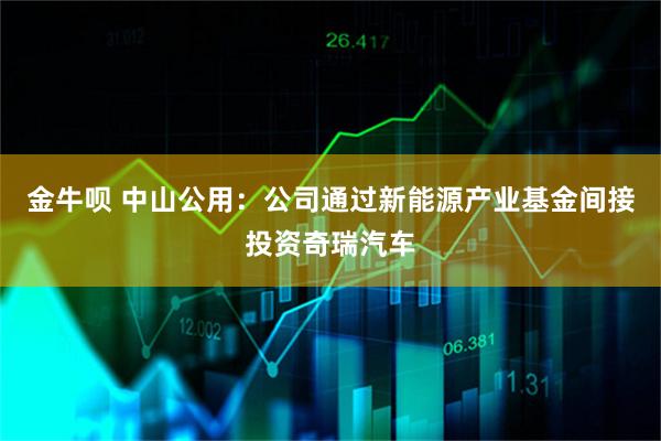 金牛呗 中山公用：公司通过新能源产业基金间接投资奇瑞汽车