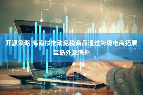 开源策略 海南拟推动免税商品通过跨境电商拓展至岛外及海外
