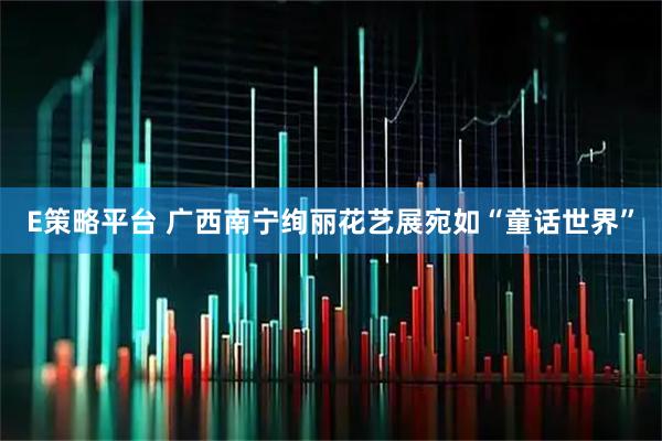 E策略平台 广西南宁绚丽花艺展宛如“童话世界”