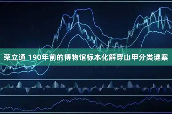 荣立通 190年前的博物馆标本化解穿山甲分类谜案